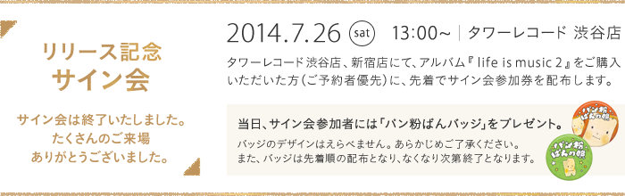 リリース記念 サイン会 2014.7.26 sat 13:00~ タワーレコード 渋谷店 タワーレコード渋谷店、新宿店にて、アルバム『life is music 2』をご購入いただいた方（ご予約者優先）に、先着でサイン会参加券を配布いたします。