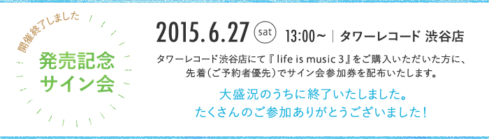 リリース記念 サイン会 2015.6.27 sat 13:00~ タワーレコード 渋谷店 タワーレコード渋谷店にてアルバム『life is music 3』をご購入いただいた方（ご予約者優先）に、先着でサイン会参加券を配布いたします。